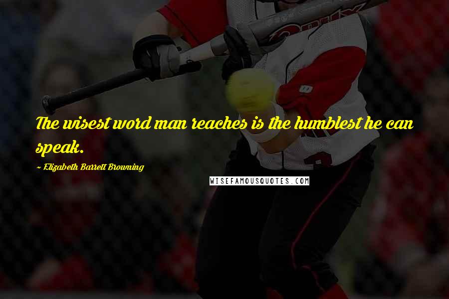 Elizabeth Barrett Browning Quotes: The wisest word man reaches is the humblest he can speak.