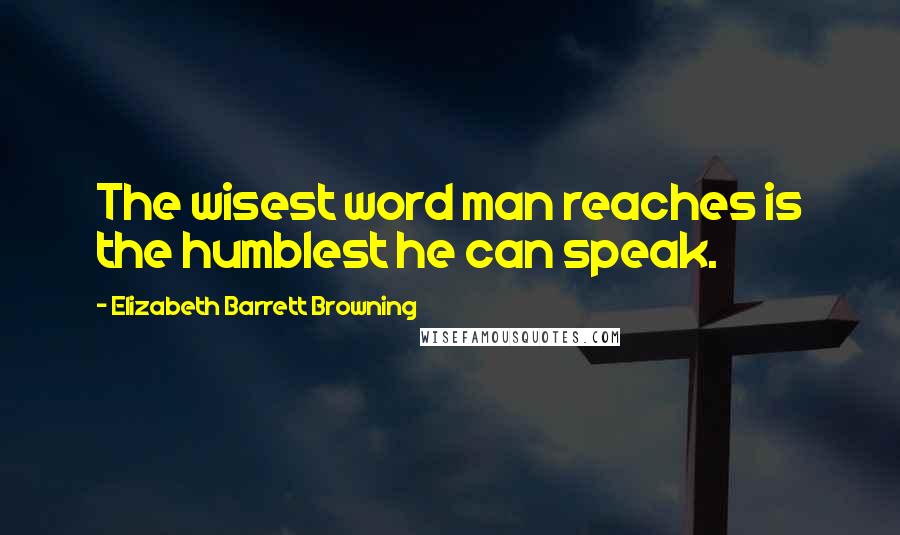 Elizabeth Barrett Browning Quotes: The wisest word man reaches is the humblest he can speak.