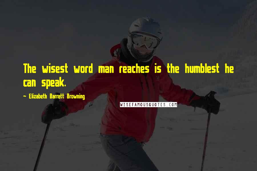 Elizabeth Barrett Browning Quotes: The wisest word man reaches is the humblest he can speak.