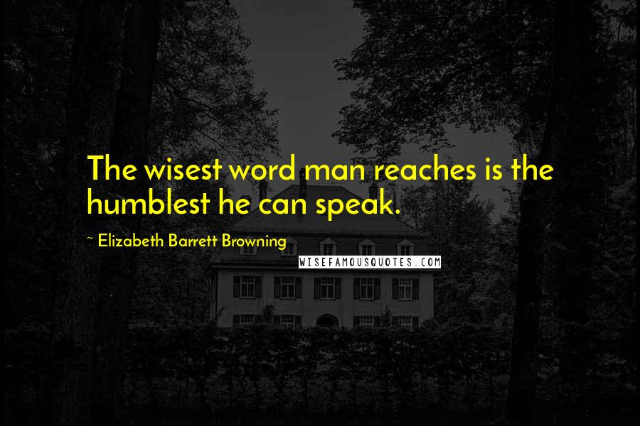 Elizabeth Barrett Browning Quotes: The wisest word man reaches is the humblest he can speak.