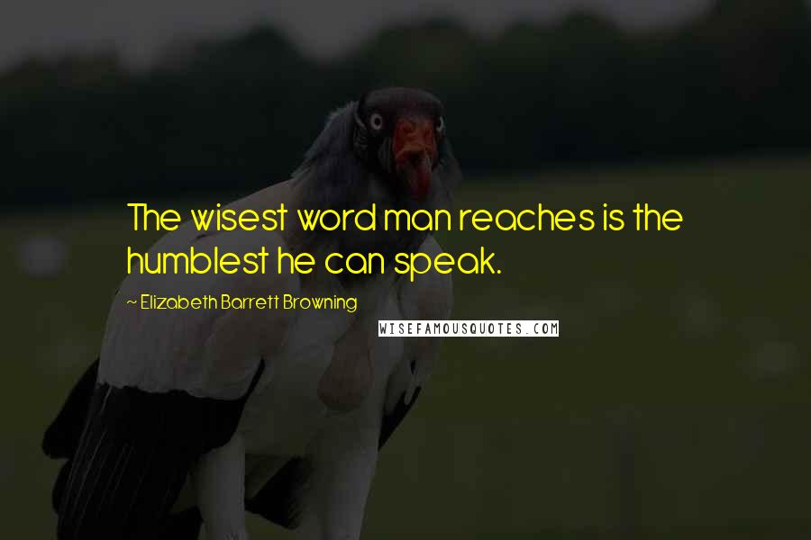 Elizabeth Barrett Browning Quotes: The wisest word man reaches is the humblest he can speak.