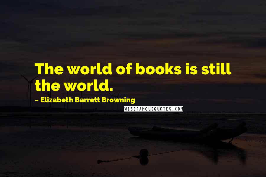 Elizabeth Barrett Browning Quotes: The world of books is still the world.