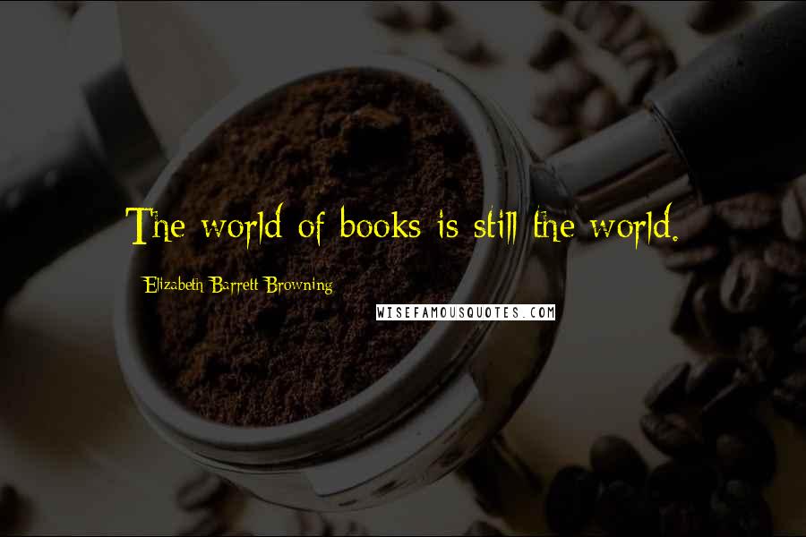 Elizabeth Barrett Browning Quotes: The world of books is still the world.