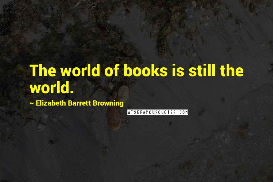 Elizabeth Barrett Browning Quotes: The world of books is still the world.