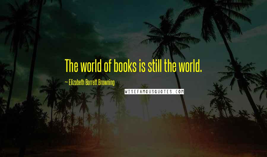 Elizabeth Barrett Browning Quotes: The world of books is still the world.