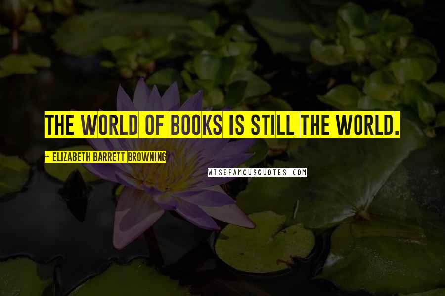 Elizabeth Barrett Browning Quotes: The world of books is still the world.