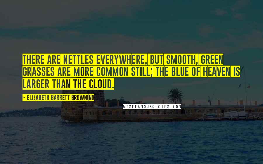 Elizabeth Barrett Browning Quotes: There are nettles everywhere, but smooth, green grasses are more common still; the blue of heaven is larger than the cloud.