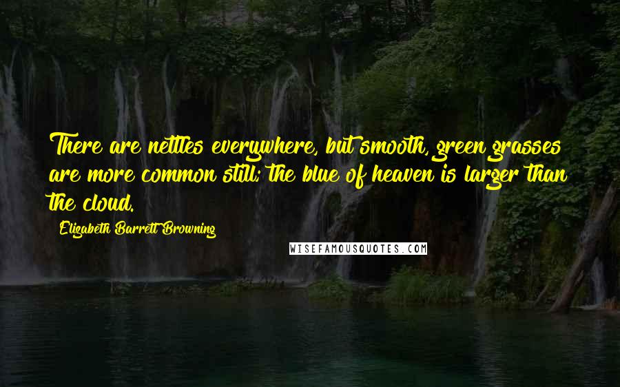 Elizabeth Barrett Browning Quotes: There are nettles everywhere, but smooth, green grasses are more common still; the blue of heaven is larger than the cloud.