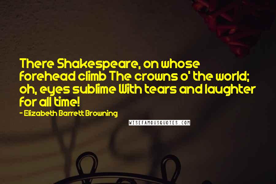 Elizabeth Barrett Browning Quotes: There Shakespeare, on whose forehead climb The crowns o' the world; oh, eyes sublime With tears and laughter for all time!