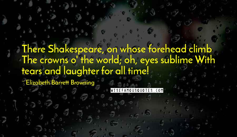 Elizabeth Barrett Browning Quotes: There Shakespeare, on whose forehead climb The crowns o' the world; oh, eyes sublime With tears and laughter for all time!