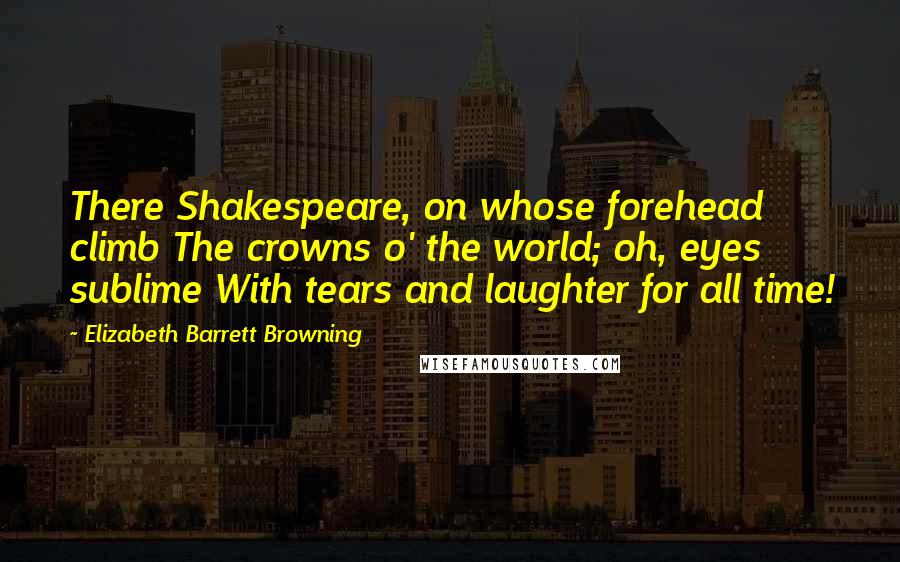 Elizabeth Barrett Browning Quotes: There Shakespeare, on whose forehead climb The crowns o' the world; oh, eyes sublime With tears and laughter for all time!