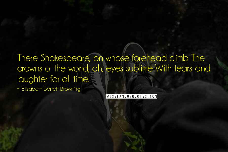 Elizabeth Barrett Browning Quotes: There Shakespeare, on whose forehead climb The crowns o' the world; oh, eyes sublime With tears and laughter for all time!