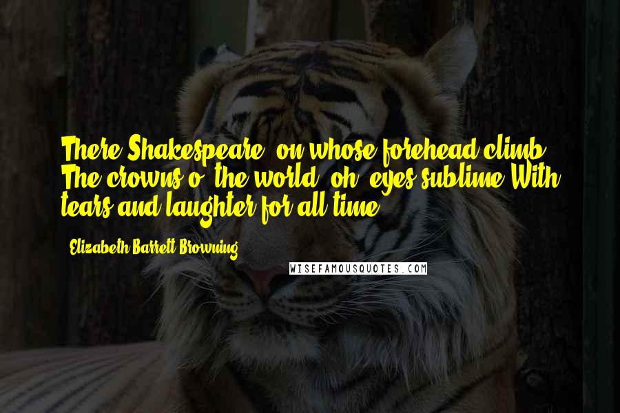 Elizabeth Barrett Browning Quotes: There Shakespeare, on whose forehead climb The crowns o' the world; oh, eyes sublime With tears and laughter for all time!