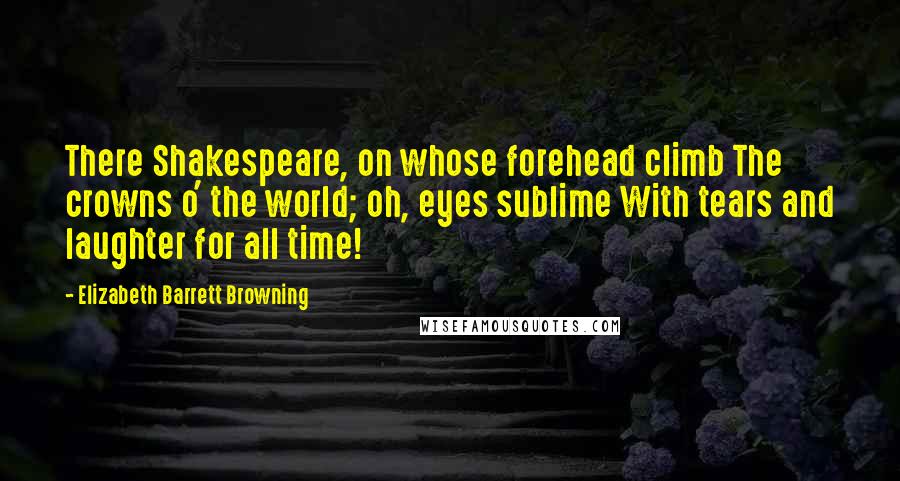 Elizabeth Barrett Browning Quotes: There Shakespeare, on whose forehead climb The crowns o' the world; oh, eyes sublime With tears and laughter for all time!