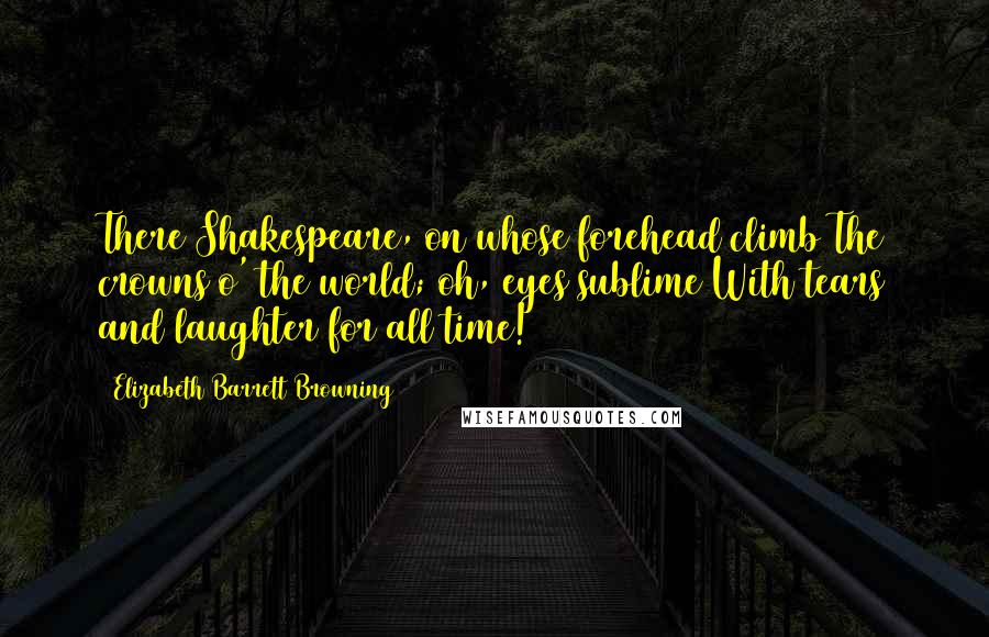 Elizabeth Barrett Browning Quotes: There Shakespeare, on whose forehead climb The crowns o' the world; oh, eyes sublime With tears and laughter for all time!