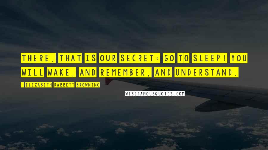 Elizabeth Barrett Browning Quotes: There, that is our secret: go to sleep! You will wake, and remember, and understand.