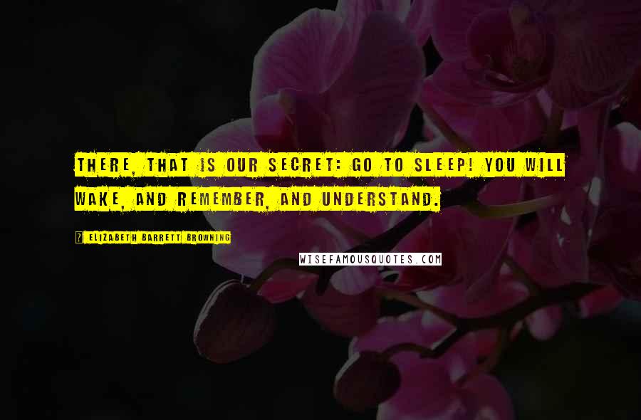 Elizabeth Barrett Browning Quotes: There, that is our secret: go to sleep! You will wake, and remember, and understand.