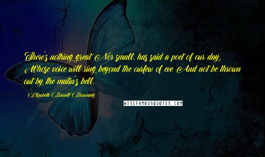 Elizabeth Barrett Browning Quotes: There's nothing great Nor small, has said a poet of our day, Whose voice will ring beyond the curfew of eve And not be thrown out by the matin's bell.