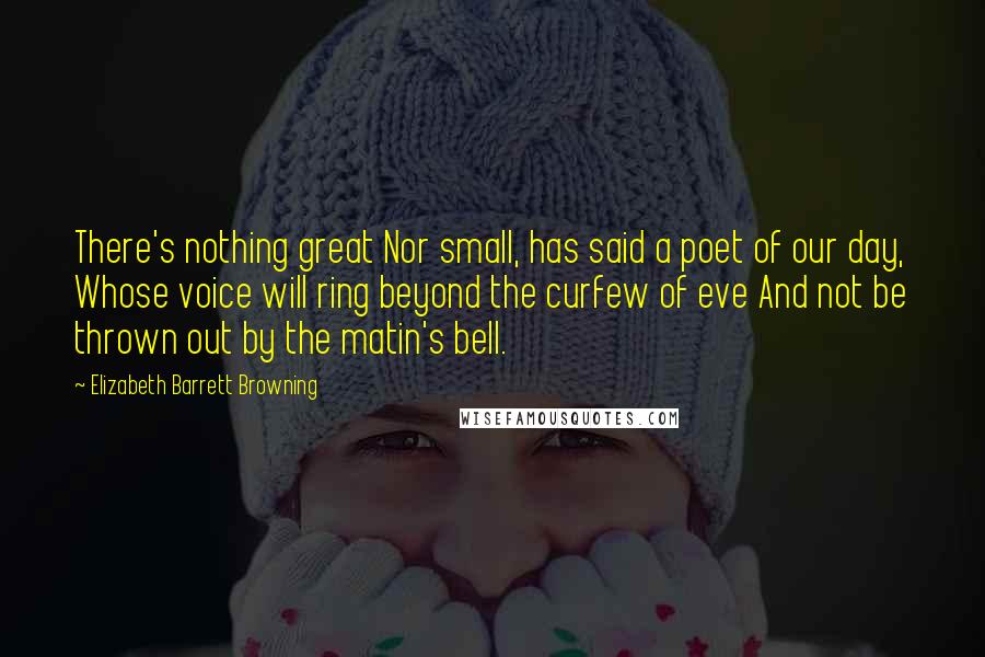 Elizabeth Barrett Browning Quotes: There's nothing great Nor small, has said a poet of our day, Whose voice will ring beyond the curfew of eve And not be thrown out by the matin's bell.