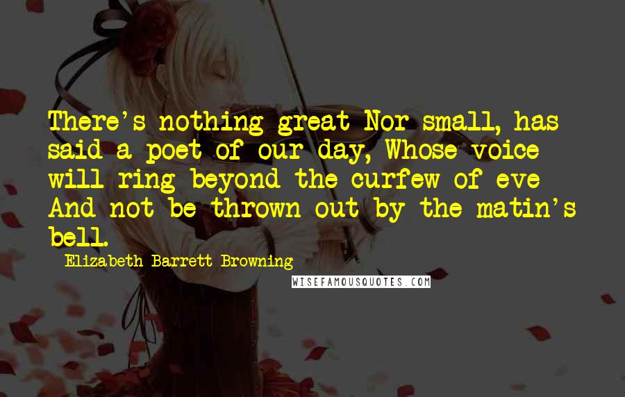 Elizabeth Barrett Browning Quotes: There's nothing great Nor small, has said a poet of our day, Whose voice will ring beyond the curfew of eve And not be thrown out by the matin's bell.