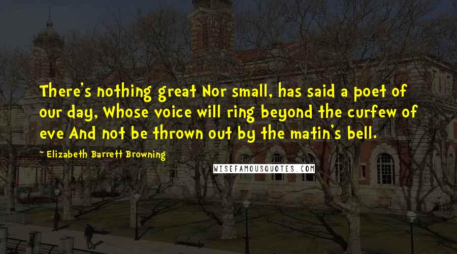 Elizabeth Barrett Browning Quotes: There's nothing great Nor small, has said a poet of our day, Whose voice will ring beyond the curfew of eve And not be thrown out by the matin's bell.