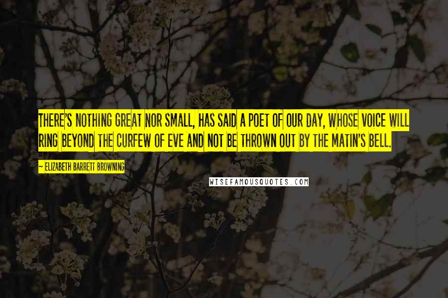 Elizabeth Barrett Browning Quotes: There's nothing great Nor small, has said a poet of our day, Whose voice will ring beyond the curfew of eve And not be thrown out by the matin's bell.