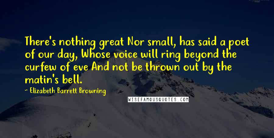 Elizabeth Barrett Browning Quotes: There's nothing great Nor small, has said a poet of our day, Whose voice will ring beyond the curfew of eve And not be thrown out by the matin's bell.