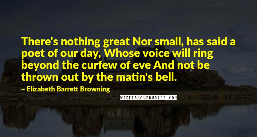 Elizabeth Barrett Browning Quotes: There's nothing great Nor small, has said a poet of our day, Whose voice will ring beyond the curfew of eve And not be thrown out by the matin's bell.