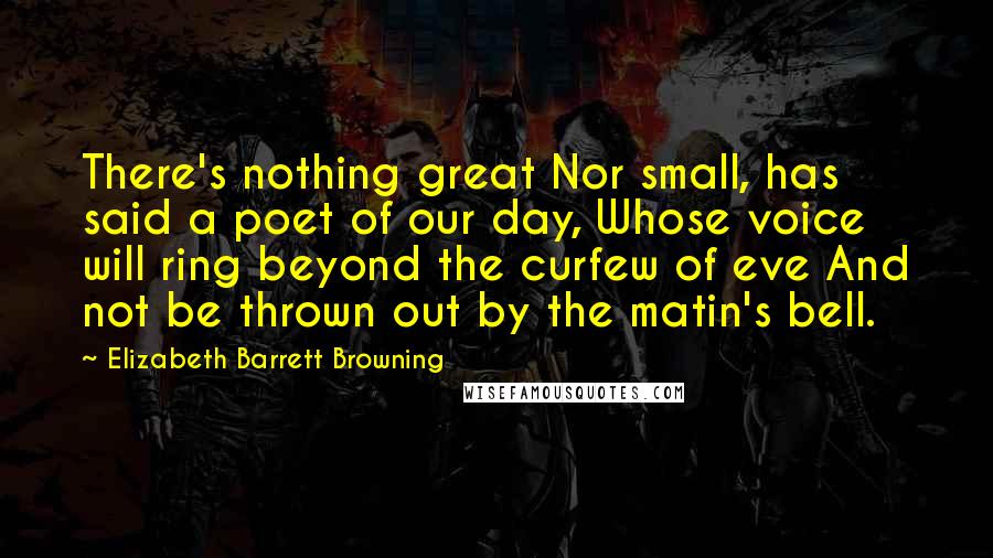 Elizabeth Barrett Browning Quotes: There's nothing great Nor small, has said a poet of our day, Whose voice will ring beyond the curfew of eve And not be thrown out by the matin's bell.