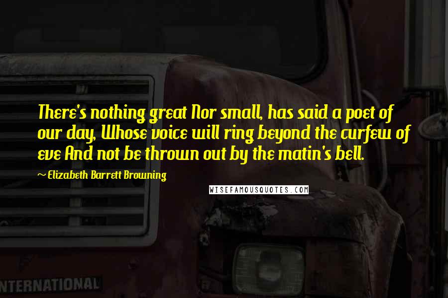 Elizabeth Barrett Browning Quotes: There's nothing great Nor small, has said a poet of our day, Whose voice will ring beyond the curfew of eve And not be thrown out by the matin's bell.