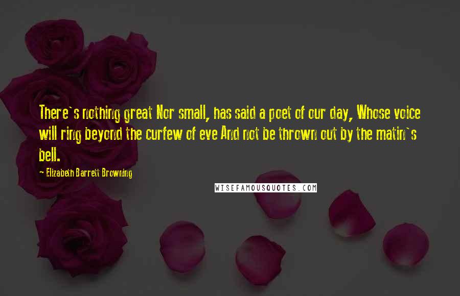 Elizabeth Barrett Browning Quotes: There's nothing great Nor small, has said a poet of our day, Whose voice will ring beyond the curfew of eve And not be thrown out by the matin's bell.