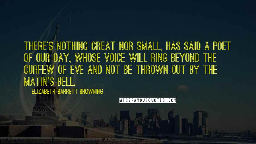 Elizabeth Barrett Browning Quotes: There's nothing great Nor small, has said a poet of our day, Whose voice will ring beyond the curfew of eve And not be thrown out by the matin's bell.