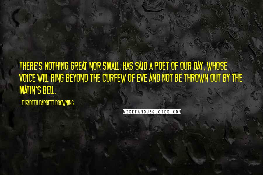 Elizabeth Barrett Browning Quotes: There's nothing great Nor small, has said a poet of our day, Whose voice will ring beyond the curfew of eve And not be thrown out by the matin's bell.