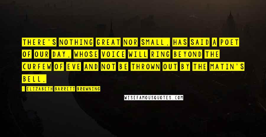 Elizabeth Barrett Browning Quotes: There's nothing great Nor small, has said a poet of our day, Whose voice will ring beyond the curfew of eve And not be thrown out by the matin's bell.