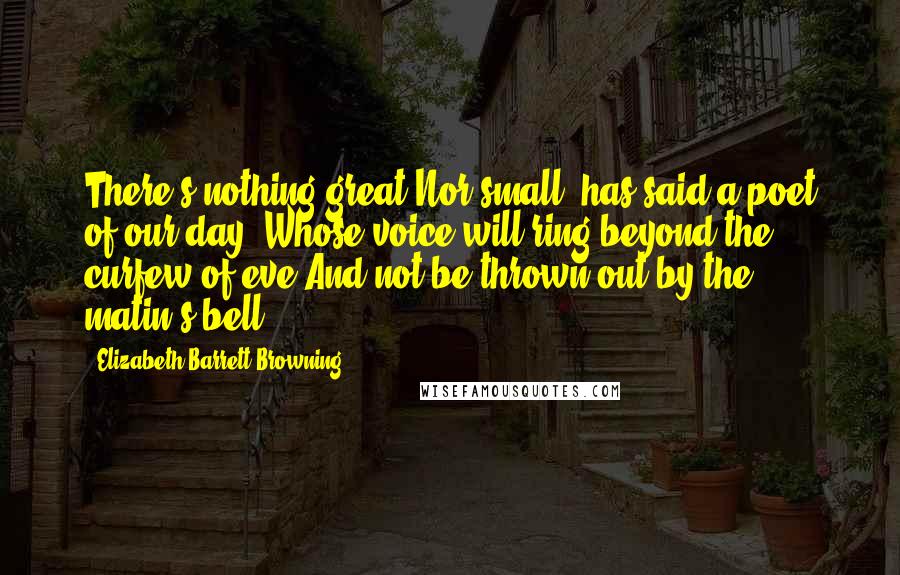 Elizabeth Barrett Browning Quotes: There's nothing great Nor small, has said a poet of our day, Whose voice will ring beyond the curfew of eve And not be thrown out by the matin's bell.