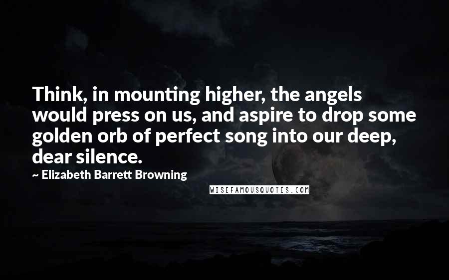 Elizabeth Barrett Browning Quotes: Think, in mounting higher, the angels would press on us, and aspire to drop some golden orb of perfect song into our deep, dear silence.