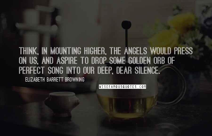 Elizabeth Barrett Browning Quotes: Think, in mounting higher, the angels would press on us, and aspire to drop some golden orb of perfect song into our deep, dear silence.