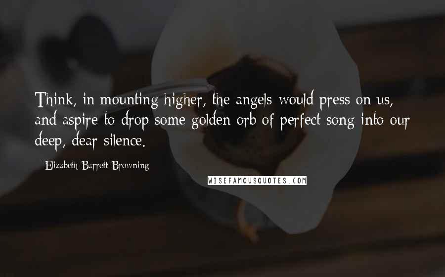 Elizabeth Barrett Browning Quotes: Think, in mounting higher, the angels would press on us, and aspire to drop some golden orb of perfect song into our deep, dear silence.