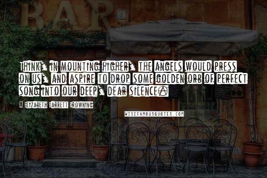 Elizabeth Barrett Browning Quotes: Think, in mounting higher, the angels would press on us, and aspire to drop some golden orb of perfect song into our deep, dear silence.