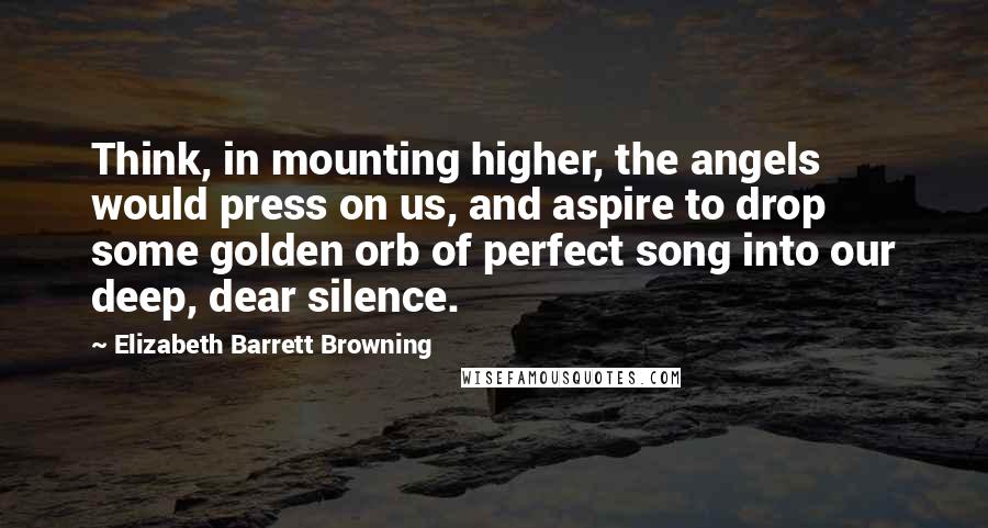 Elizabeth Barrett Browning Quotes: Think, in mounting higher, the angels would press on us, and aspire to drop some golden orb of perfect song into our deep, dear silence.