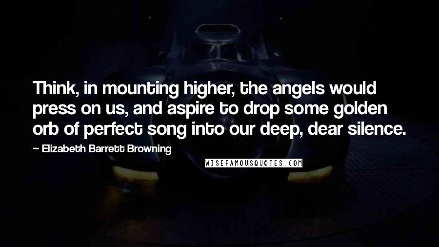 Elizabeth Barrett Browning Quotes: Think, in mounting higher, the angels would press on us, and aspire to drop some golden orb of perfect song into our deep, dear silence.