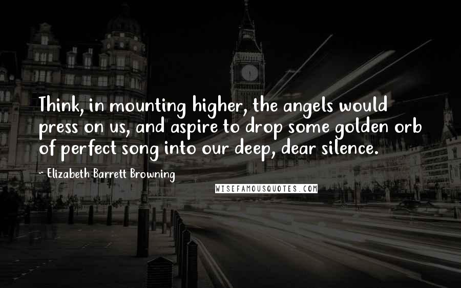 Elizabeth Barrett Browning Quotes: Think, in mounting higher, the angels would press on us, and aspire to drop some golden orb of perfect song into our deep, dear silence.