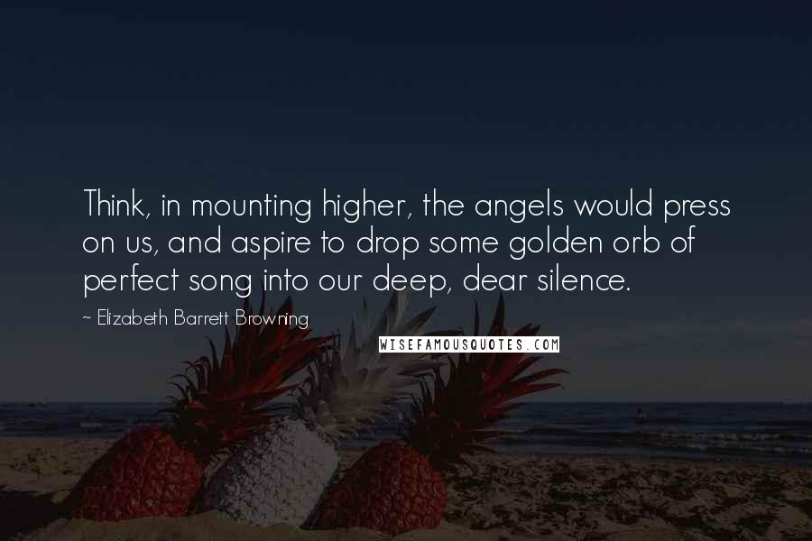 Elizabeth Barrett Browning Quotes: Think, in mounting higher, the angels would press on us, and aspire to drop some golden orb of perfect song into our deep, dear silence.