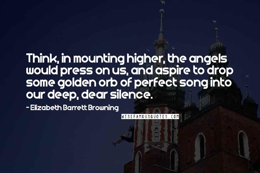 Elizabeth Barrett Browning Quotes: Think, in mounting higher, the angels would press on us, and aspire to drop some golden orb of perfect song into our deep, dear silence.