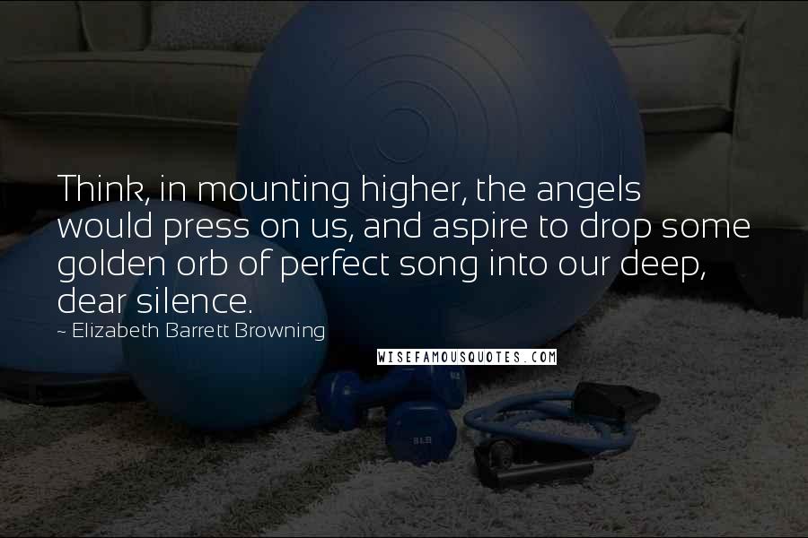 Elizabeth Barrett Browning Quotes: Think, in mounting higher, the angels would press on us, and aspire to drop some golden orb of perfect song into our deep, dear silence.