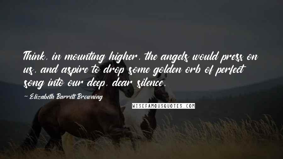 Elizabeth Barrett Browning Quotes: Think, in mounting higher, the angels would press on us, and aspire to drop some golden orb of perfect song into our deep, dear silence.