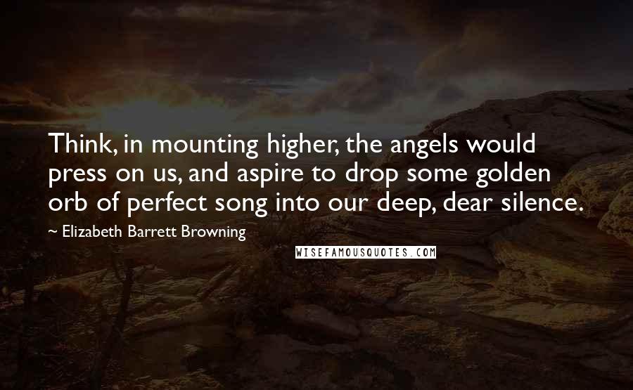 Elizabeth Barrett Browning Quotes: Think, in mounting higher, the angels would press on us, and aspire to drop some golden orb of perfect song into our deep, dear silence.