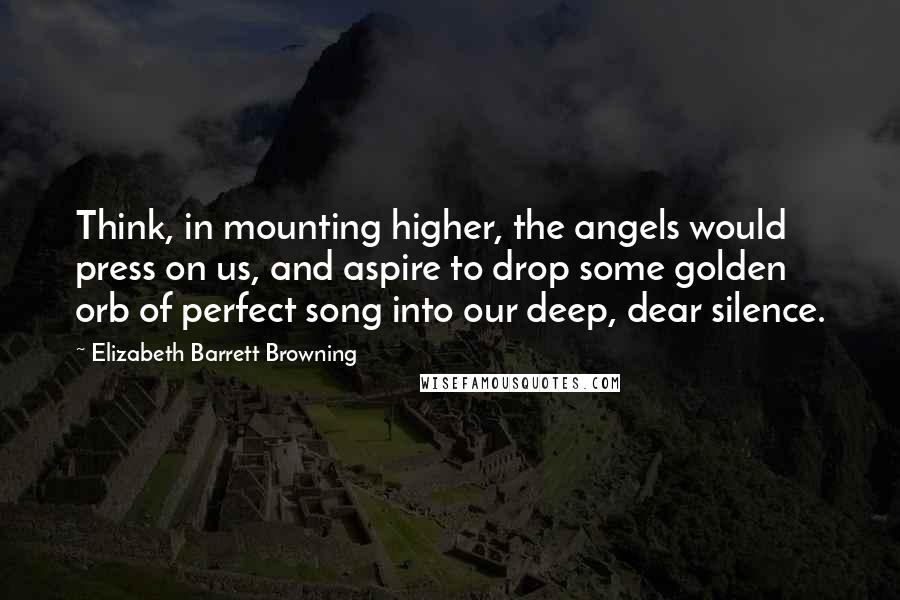 Elizabeth Barrett Browning Quotes: Think, in mounting higher, the angels would press on us, and aspire to drop some golden orb of perfect song into our deep, dear silence.