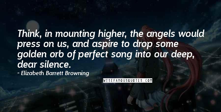 Elizabeth Barrett Browning Quotes: Think, in mounting higher, the angels would press on us, and aspire to drop some golden orb of perfect song into our deep, dear silence.