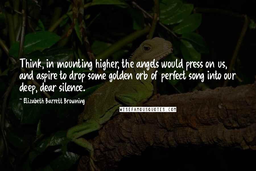 Elizabeth Barrett Browning Quotes: Think, in mounting higher, the angels would press on us, and aspire to drop some golden orb of perfect song into our deep, dear silence.